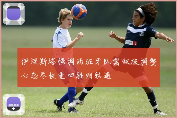 伊涅斯塔强调西班牙队需积极调整心态尽快重回胜利轨道