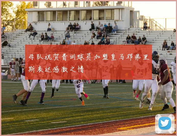 母队祝贺青训球员加盟皇马邓弗里斯表达感激之情