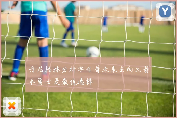 丹尼格林分析字母哥未来去向火箭和勇士是最佳选择