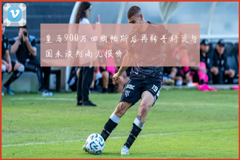 皇马900万回购帕斯后再转手科莫与国米谈判尚无报价