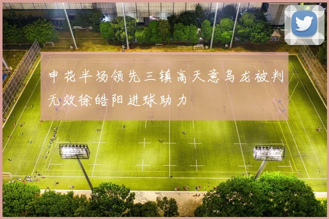 申花半场领先三镇高天意乌龙被判无效徐皓阳进球助力