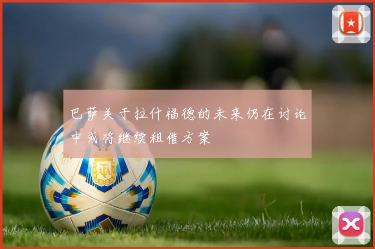 巴萨关于拉什福德的未来仍在讨论中或将继续租借方案