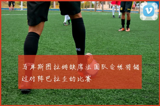 马库斯图拉姆缺席法国队合练将错过对阵巴拉圭的比赛