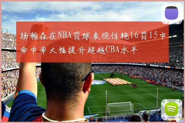 杨瀚森在NBA罚球表现惊艳16罚15中命中率大幅提升超越CBA水平