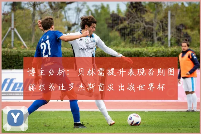 博主分析：贝林需提升表现否则图赫尔或让罗杰斯首发出战世界杯