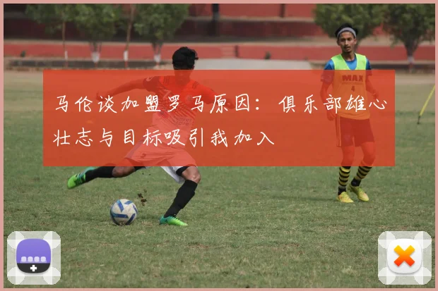 马伦谈加盟罗马原因：俱乐部雄心壮志与目标吸引我加入