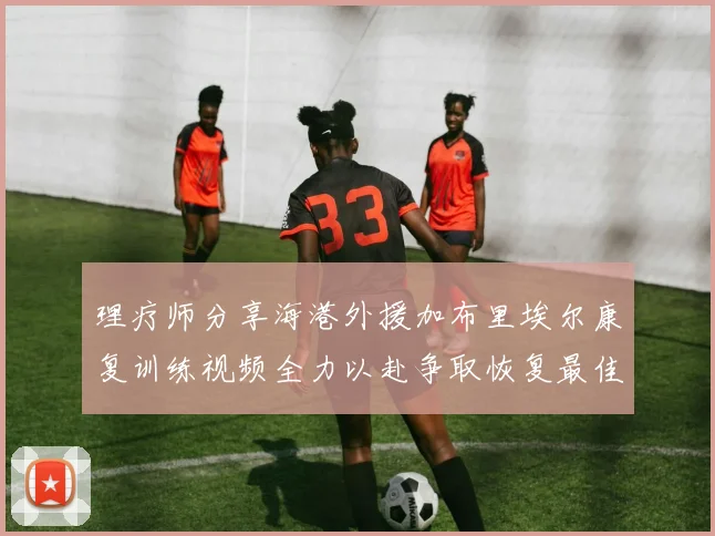理疗师分享海港外援加布里埃尔康复训练视频全力以赴争取恢复最佳状态