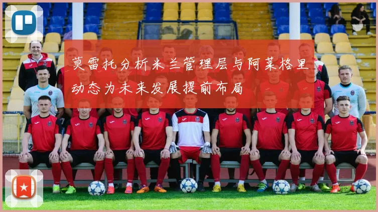 莫雷托分析米兰管理层与阿莱格里动态为未来发展提前布局