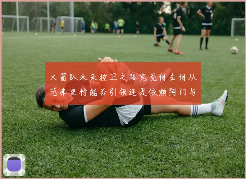 火箭队未来控卫之路究竟何去何从范弗里特能否引领还是依赖阿门与谢泼德