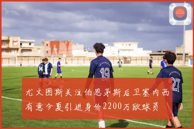 尤文图斯关注伯恩茅斯后卫塞内西有意今夏引进身价2200万欧球员