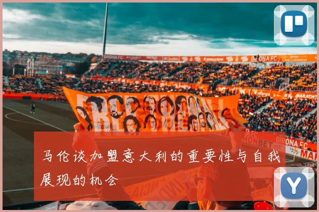 马伦谈加盟意大利的重要性与自我展现的机会
