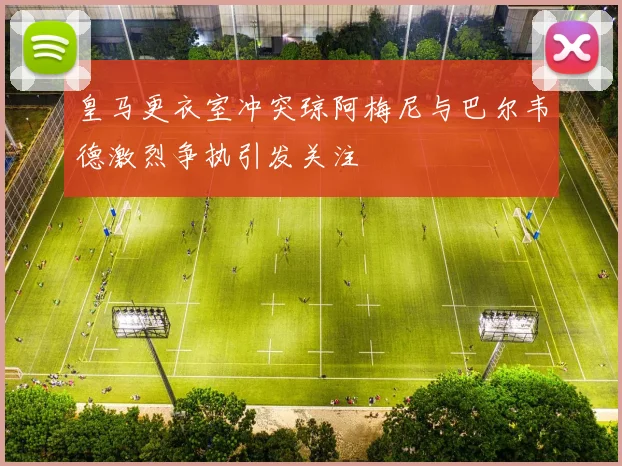 皇马更衣室冲突琼阿梅尼与巴尔韦德激烈争执引发关注