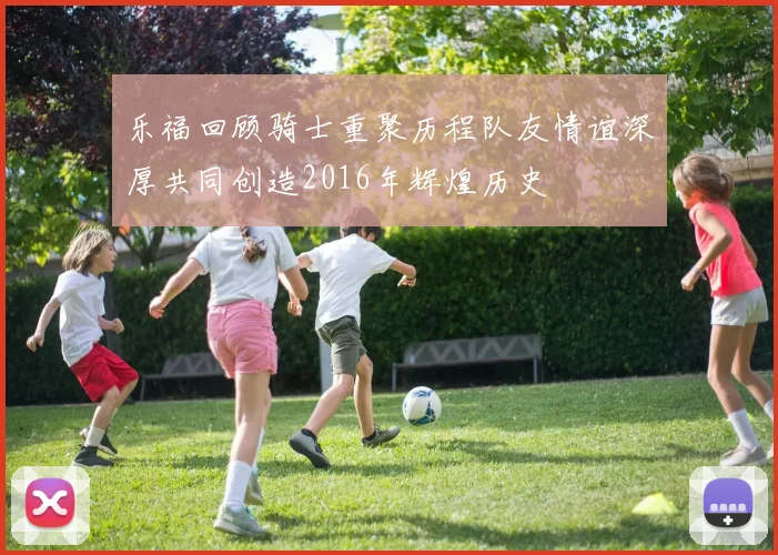 乐福回顾骑士重聚历程队友情谊深厚共同创造2016年辉煌历史
