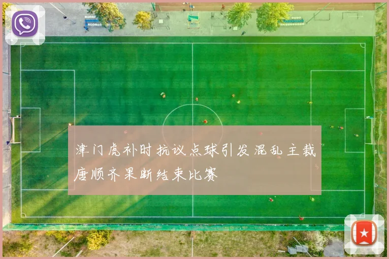 津门虎补时抗议点球引发混乱主裁唐顺齐果断结束比赛
