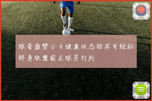 球哥盛赞小卡健康状态称其可轻松跻身联盟前五球员行列