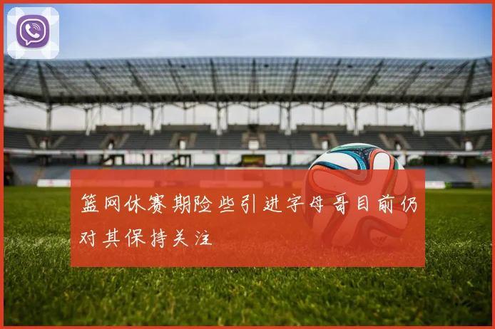 篮网休赛期险些引进字母哥目前仍对其保持关注