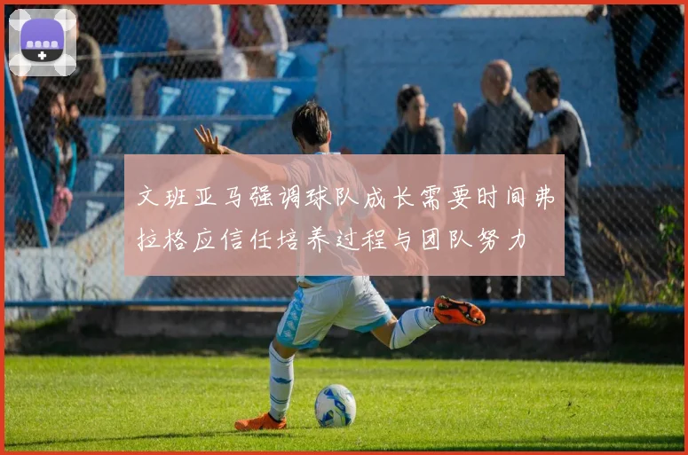 文班亚马强调球队成长需要时间弗拉格应信任培养过程与团队努力