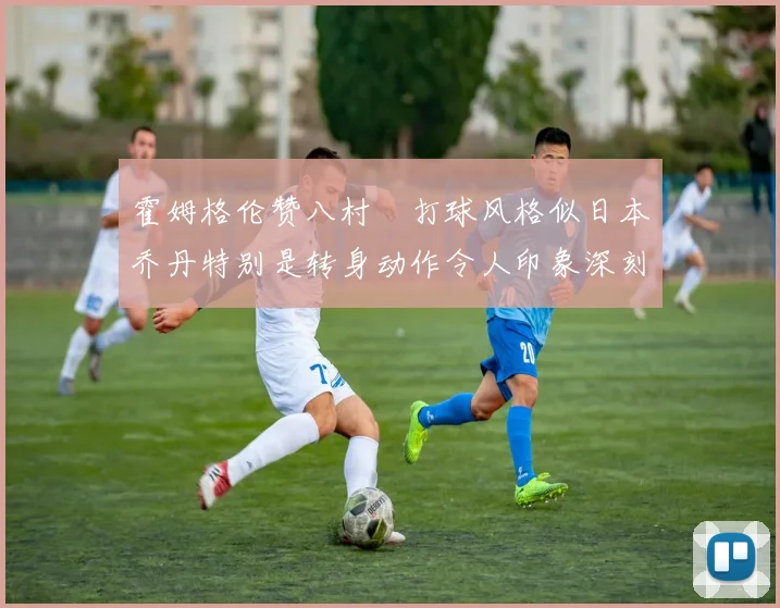 霍姆格伦赞八村塁打球风格似日本乔丹特别是转身动作令人印象深刻